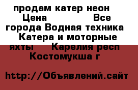 продам катер неон  › Цена ­ 550 000 - Все города Водная техника » Катера и моторные яхты   . Карелия респ.,Костомукша г.